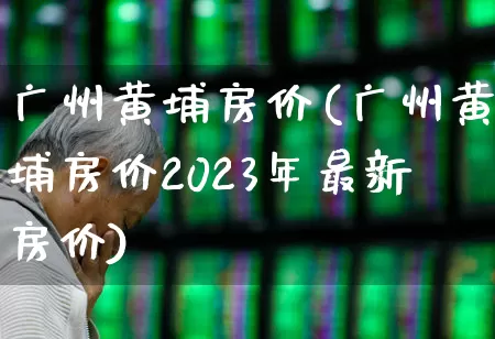 广州黄埔房价(广州黄埔房价2023年最新房价)_https://www.heiljjianzu.com_创业板_第1张