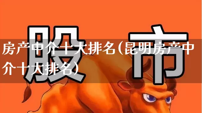 房产中介十大排名(昆明房产中介十大排名)_https://www.heiljjianzu.com_北交所_第1张