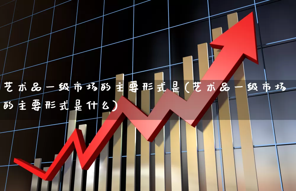艺术品一级市场的主要形式是(艺术品一级市场的主要形式是什么)_https://www.heiljjianzu.com_科创板_第1张