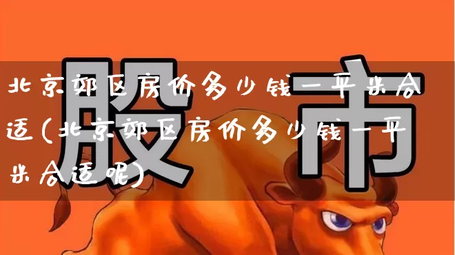 北京郊区房价多少钱一平米合适(北京郊区房价多少钱一平米合适呢)_https://www.heiljjianzu.com_北交所_第1张