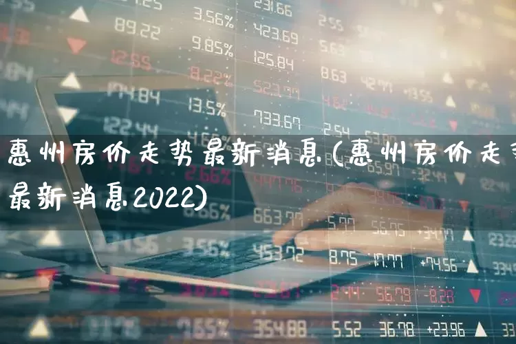 惠州房价走势最新消息(惠州房价走势最新消息2022)_https://www.heiljjianzu.com_科创板_第1张