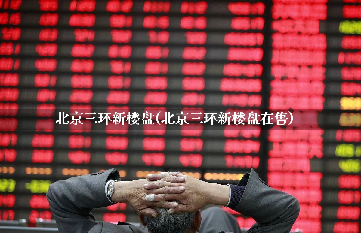北京三环新楼盘(北京三环新楼盘在售)_https://www.heiljjianzu.com_上交所_第1张
