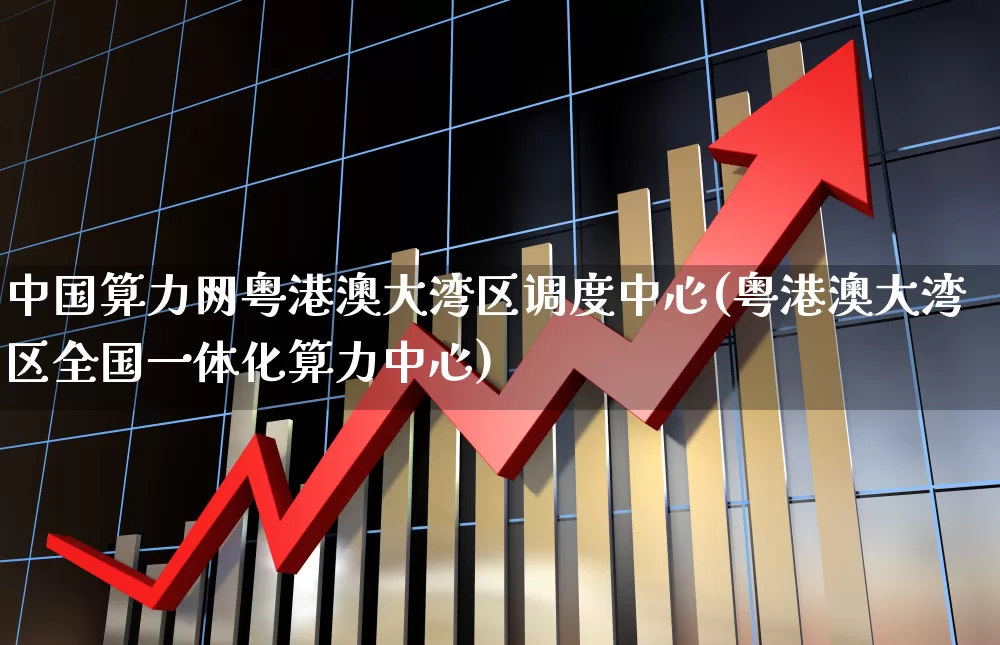 中国算力网粤港澳大湾区调度中心(粤港澳大湾区全国一体化算力中心)_https://www.heiljjianzu.com_深交所_第1张