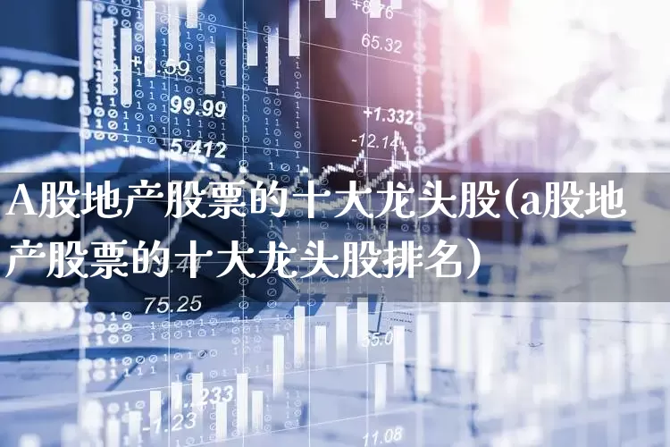 A股地产股票的十大龙头股(a股地产股票的十大龙头股排名)_https://www.heiljjianzu.com_北交所_第1张