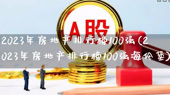 2023年房地产排行榜100强(2023年房地产排行榜100强海伦堡)_https://www.heiljjianzu.com_上交所_第1张