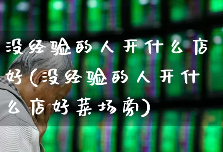 没经验的人开什么店好(没经验的人开什么店好菜场旁)_https://www.heiljjianzu.com_北交所_第1张
