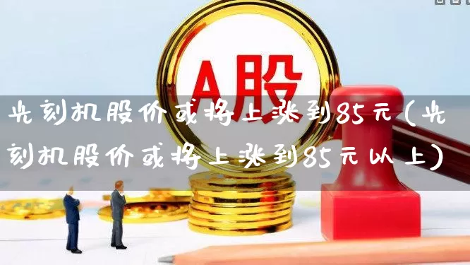 光刻机股价或将上涨到85元(光刻机股价或将上涨到85元以上)_https://www.heiljjianzu.com_深交所_第1张