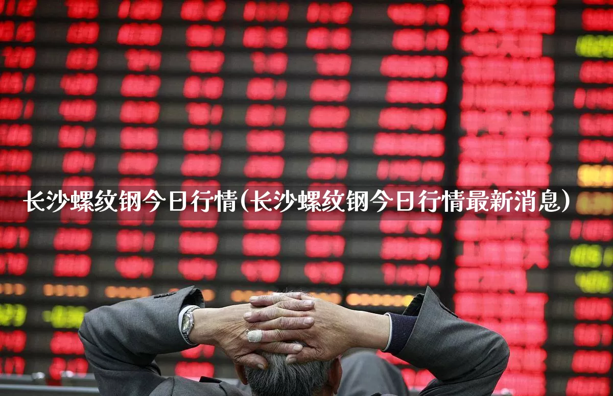 长沙螺纹钢今日行情(长沙螺纹钢今日行情最新消息)_https://www.heiljjianzu.com_科创板_第1张