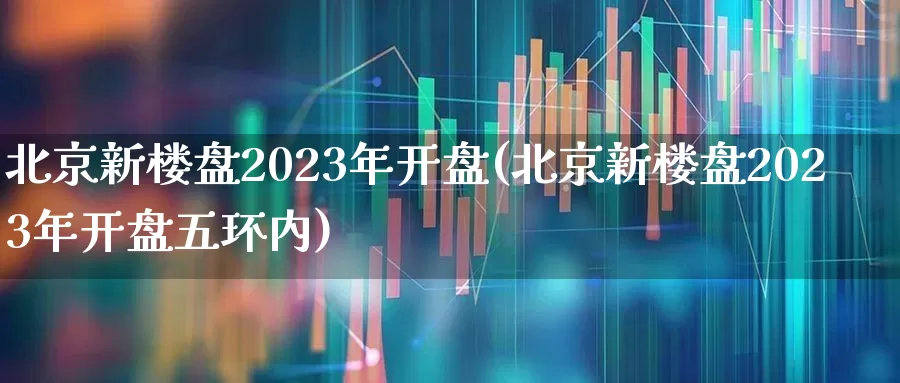 北京新楼盘2023年开盘(北京新楼盘2023年开盘五环内)_https://www.heiljjianzu.com_深交所_第1张