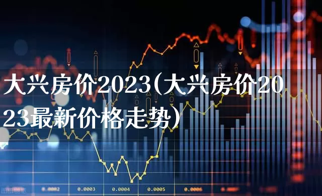 大兴房价2023(大兴房价2023最新价格走势)_https://www.heiljjianzu.com_科创板_第1张