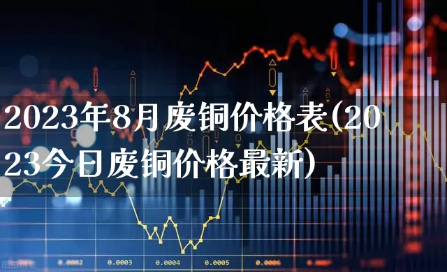 2023年8月废铜价格表(2023今日废铜价格最新)_https://www.heiljjianzu.com_科创板_第1张