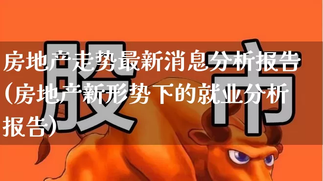 房地产走势最新消息分析报告(房地产新形势下的就业分析报告)_https://www.heiljjianzu.com_深交所_第1张