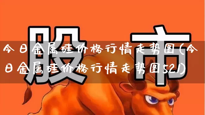 今日金属硅价格行情走势图(今日金属硅价格行情走势图521)_https://www.heiljjianzu.com_深交所_第1张