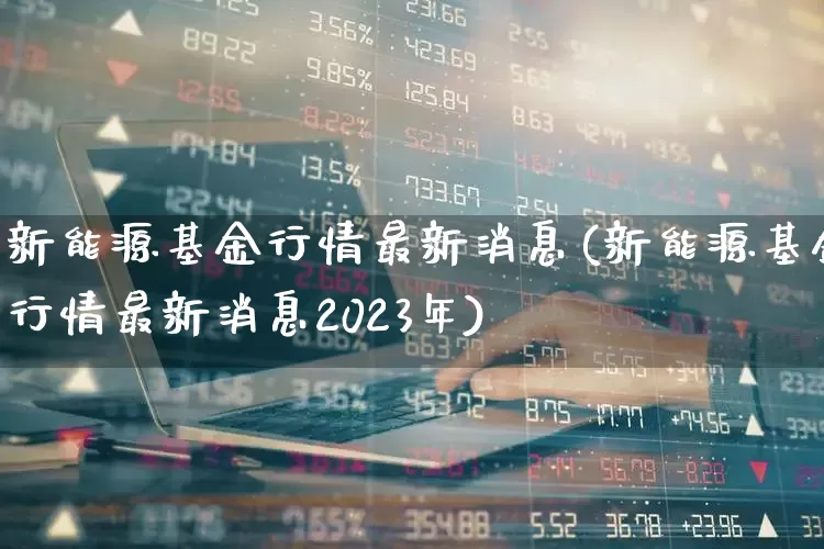 新能源基金行情最新消息(新能源基金行情最新消息2023年)_https://www.heiljjianzu.com_深交所_第1张