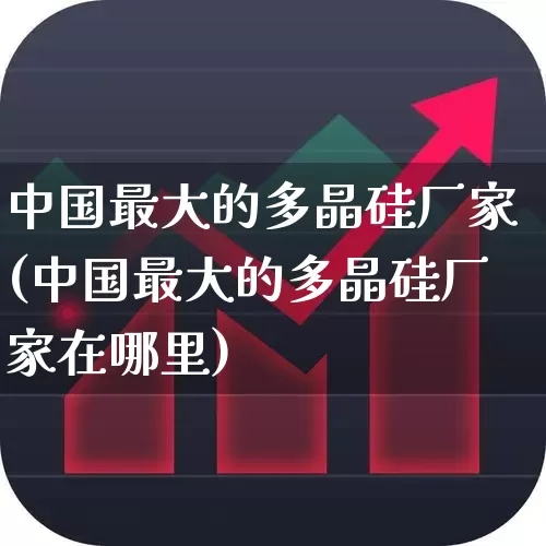 中国最大的多晶硅厂家(中国最大的多晶硅厂家在哪里)_https://www.heiljjianzu.com_北交所_第1张