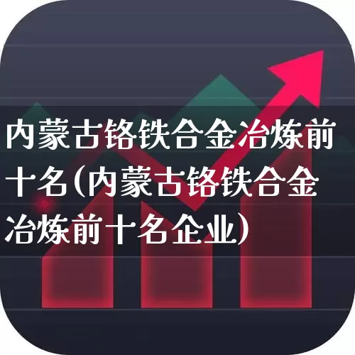 内蒙古铬铁合金冶炼前十名(内蒙古铬铁合金冶炼前十名企业)_https://www.heiljjianzu.com_创业板_第1张