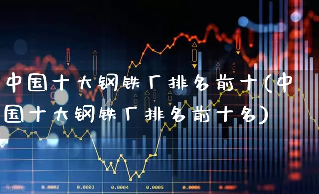 中国十大钢铁厂排名前十(中国十大钢铁厂排名前十名)_https://www.heiljjianzu.com_深交所_第1张