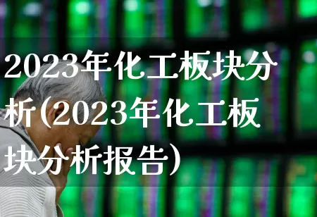 2023年化工板块分析(2023年化工板块分析报告)_https://www.heiljjianzu.com_深交所_第1张