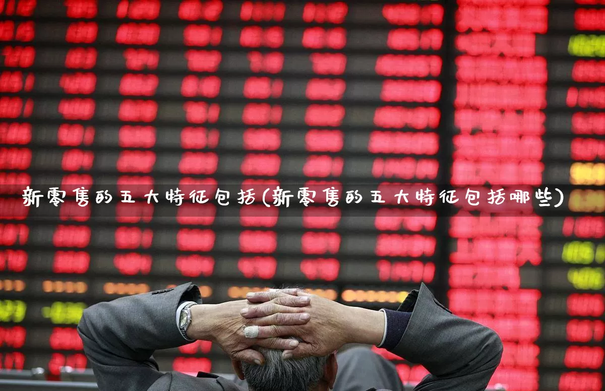 新零售的五大特征包括(新零售的五大特征包括哪些)_https://www.heiljjianzu.com_深交所_第1张