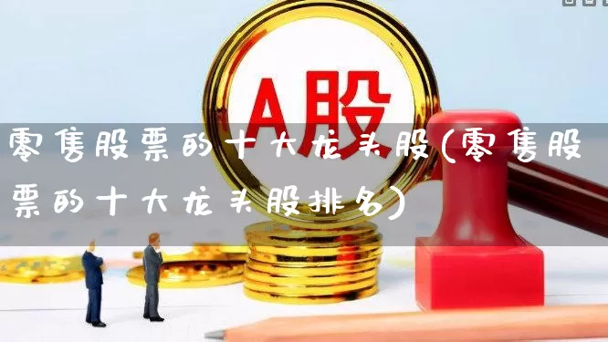 零售股票的十大龙头股(零售股票的十大龙头股排名)_https://www.heiljjianzu.com_上交所_第1张