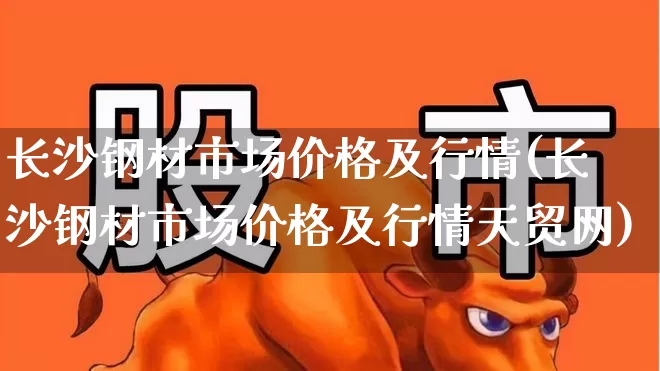 长沙钢材市场价格及行情(长沙钢材市场价格及行情天贸网)_https://www.heiljjianzu.com_上交所_第1张