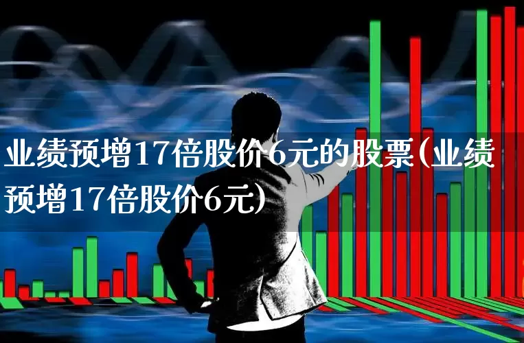 业绩预增17倍股价6元的股票(业绩预增17倍股价6元)_https://www.heiljjianzu.com_深交所_第1张