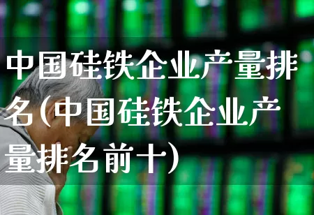中国硅铁企业产量排名(中国硅铁企业产量排名前十)_https://www.heiljjianzu.com_创业板_第1张