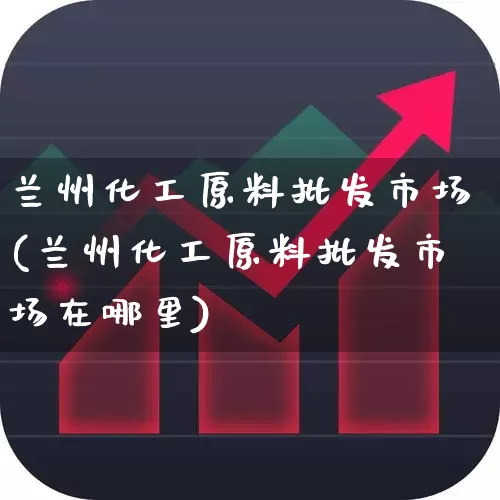 兰州化工原料批发市场(兰州化工原料批发市场在哪里)_https://www.heiljjianzu.com_上交所_第1张