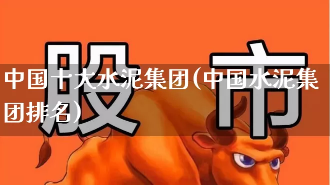 中国十大水泥集团(中国水泥集团排名)_https://www.heiljjianzu.com_创业板_第1张