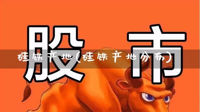 硅铁产地(硅铁产地分布)_https://www.heiljjianzu.com_上交所_第1张