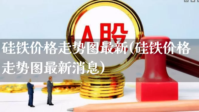 硅铁价格走势图最新(硅铁价格走势图最新消息)_https://www.heiljjianzu.com_北交所_第1张