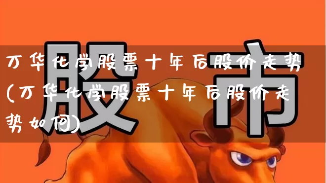万华化学股票十年后股价走势(万华化学股票十年后股价走势如何)_https://www.heiljjianzu.com_创业板_第1张