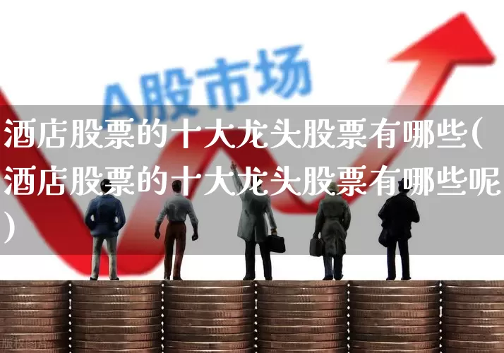 酒店股票的十大龙头股票有哪些(酒店股票的十大龙头股票有哪些呢)_https://www.heiljjianzu.com_北交所_第1张