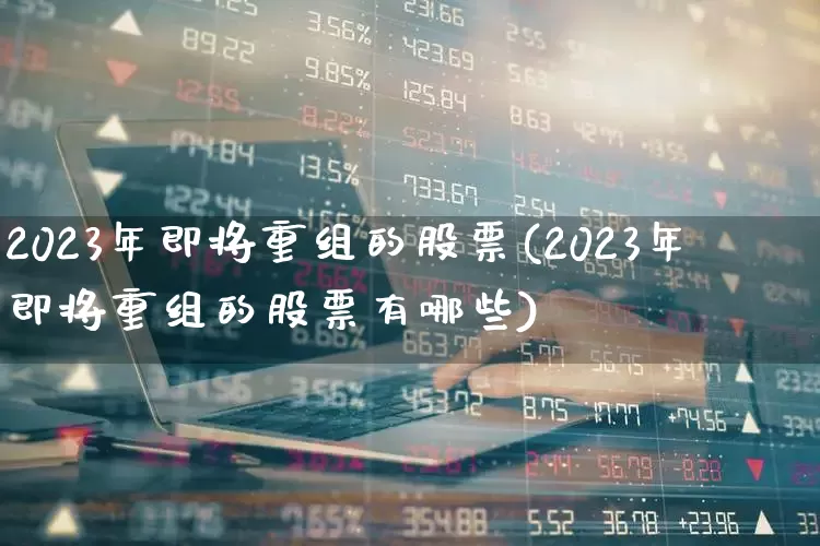 2023年即将重组的股票(2023年即将重组的股票有哪些)_https://www.heiljjianzu.com_创业板_第1张