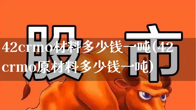 42crmo材料多少钱一吨(42crmo原材料多少钱一吨)_https://www.heiljjianzu.com_深交所_第1张