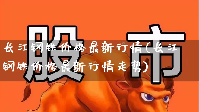 长江钢铁价格最新行情(长江钢铁价格最新行情走势)_https://www.heiljjianzu.com_深交所_第1张