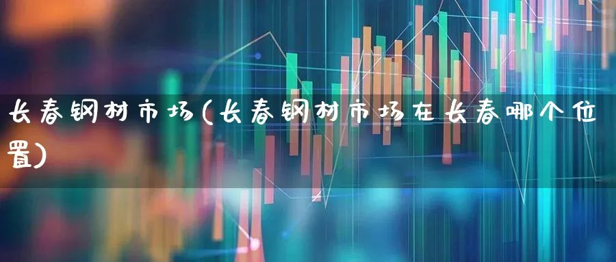 长春钢材市场(长春钢材市场在长春哪个位置)_https://www.heiljjianzu.com_科创板_第1张