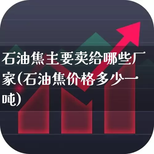石油焦主要卖给哪些厂家(石油焦价格多少一吨)_https://www.heiljjianzu.com_创业板_第1张