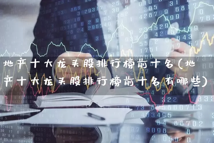 地产十大龙头股排行榜前十名(地产十大龙头股排行榜前十名有哪些)_https://www.heiljjianzu.com_创业板_第1张