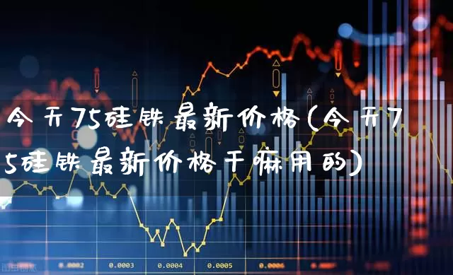今天75硅铁最新价格(今天75硅铁最新价格干嘛用的)_https://www.heiljjianzu.com_北交所_第1张