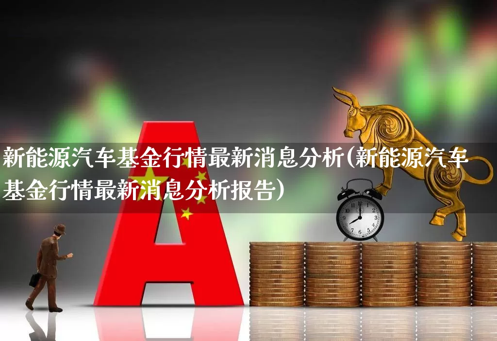 新能源汽车基金行情最新消息分析(新能源汽车基金行情最新消息分析报告)_https://www.heiljjianzu.com_创业板_第1张