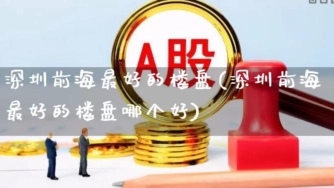 深圳前海最好的楼盘(深圳前海最好的楼盘哪个好)_https://www.heiljjianzu.com_深交所_第1张
