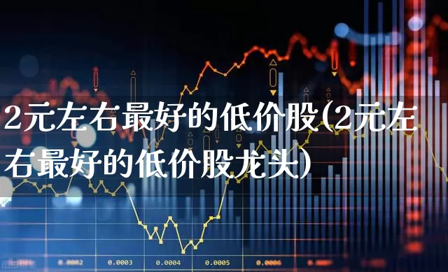 2元左右最好的低价股(2元左右最好的低价股龙头)_https://www.heiljjianzu.com_上交所_第1张