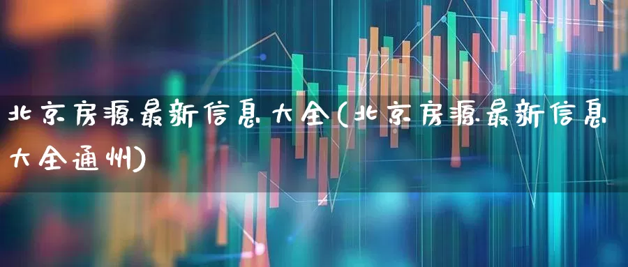 北京房源最新信息大全(北京房源最新信息大全通州)_https://www.heiljjianzu.com_创业板_第1张