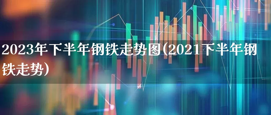 2023年下半年钢铁走势图(2021下半年钢铁走势)_https://www.heiljjianzu.com_上交所_第1张