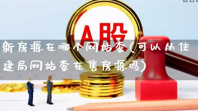 新房源在哪个网站查(可以从住建局网站查在售房源吗)_https://www.heiljjianzu.com_北交所_第1张