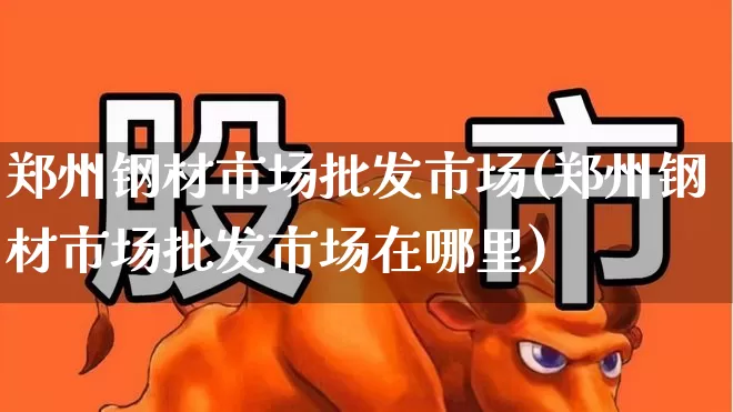 郑州钢材市场批发市场(郑州钢材市场批发市场在哪里)_https://www.heiljjianzu.com_上交所_第1张