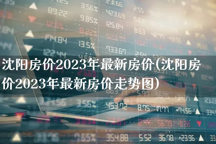沈阳房价2023年最新房价(沈阳房价2023年最新房价走势图)_https://www.heiljjianzu.com_深交所_第1张