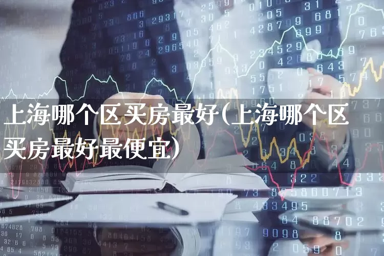 上海哪个区买房最好(上海哪个区买房最好最便宜)_https://www.heiljjianzu.com_创业板_第1张