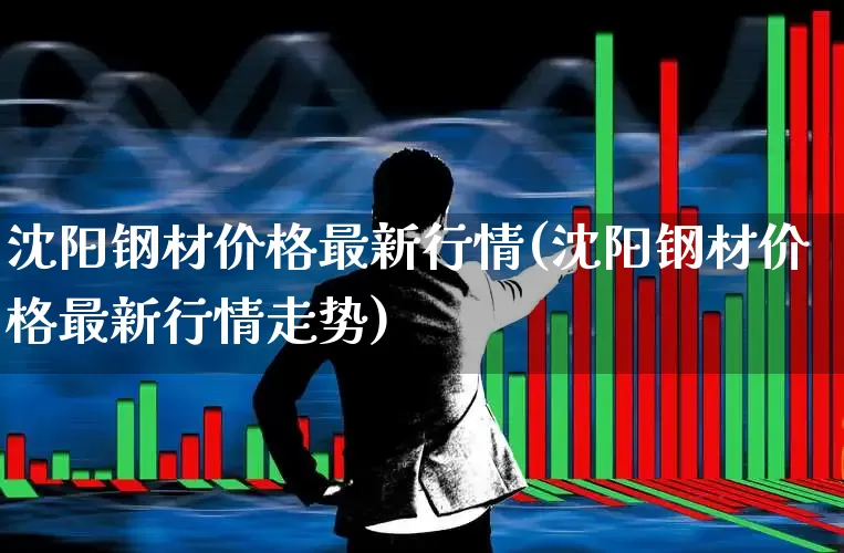 沈阳钢材价格最新行情(沈阳钢材价格最新行情走势)_https://www.heiljjianzu.com_科创板_第1张